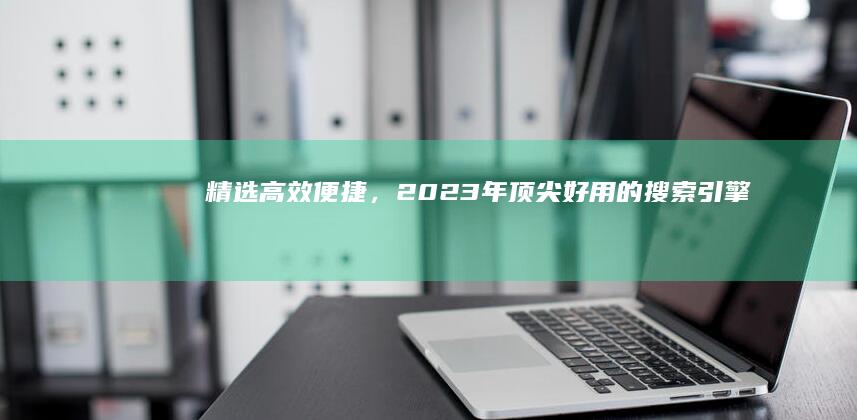 精选：高效便捷，2023年顶尖好用的搜索引擎推荐